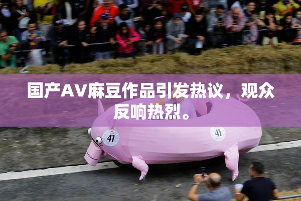 国产AV麻豆作品引发热议，观众反响热烈。