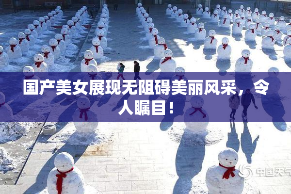 国产美女展现无阻碍美丽风采，令人瞩目！
