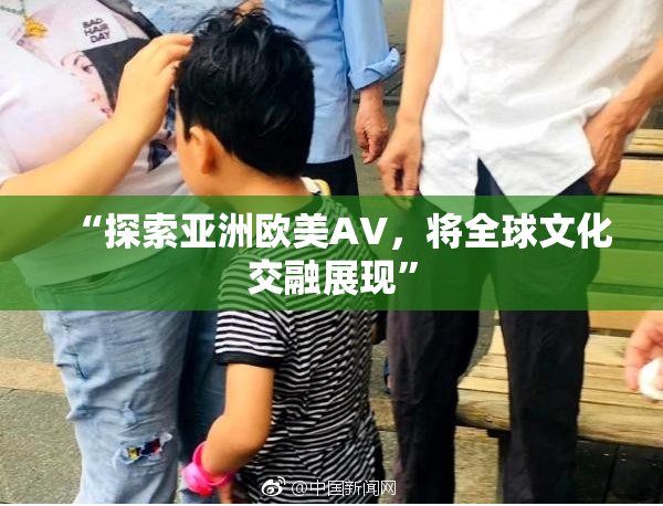 “探索亚洲欧美AV，将全球文化交融展现”