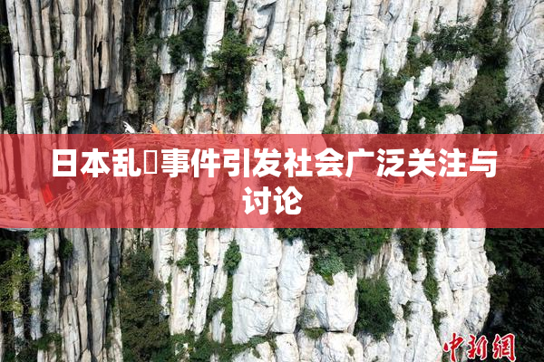 日本乱婬事件引发社会广泛关注与讨论