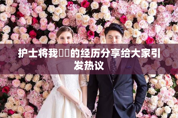 护士将我亅亅的经历分享给大家引发热议