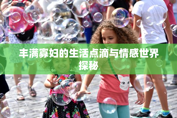 丰满寡妇的生活点滴与情感世界探秘