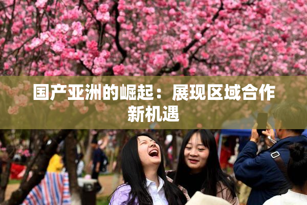 国产亚洲的崛起：展现区域合作新机遇