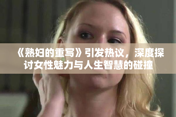《熟妇的重写》引发热议，深度探讨女性魅力与人生智慧的碰撞