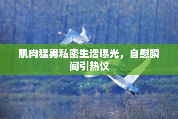 肌肉猛男私密生活曝光，自慰瞬间引热议