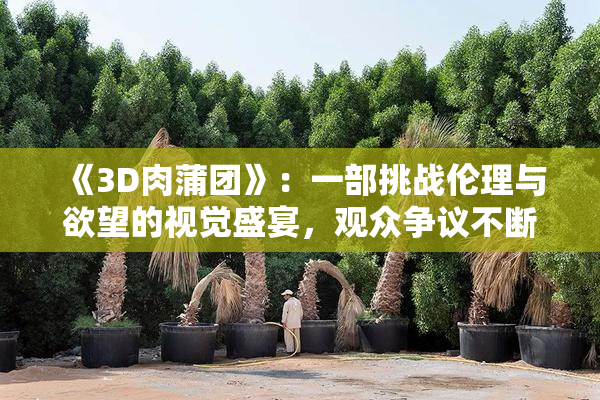《3D肉蒲团》：一部挑战伦理与欲望的视觉盛宴，观众争议不断