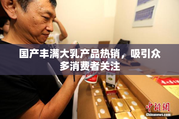 国产丰满大乳产品热销，吸引众多消费者关注