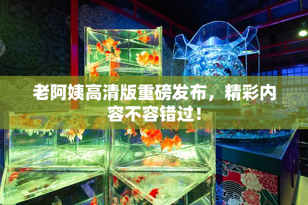 老阿姨高清版重磅发布，精彩内容不容错过！