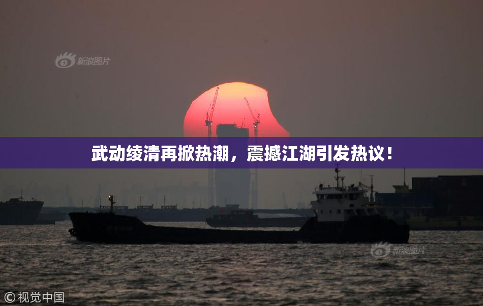 武动绫清再掀热潮，震撼江湖引发热议！