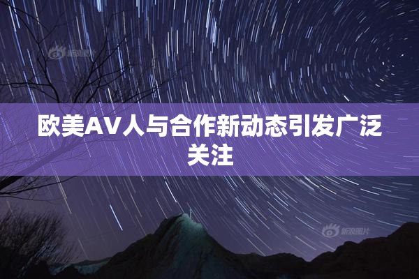 欧美AV人与合作新动态引发广泛关注