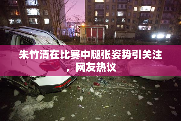 朱竹清在比赛中腿张姿势引关注，网友热议