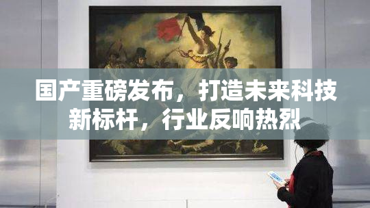 国产重磅发布，打造未来科技新标杆，行业反响热烈