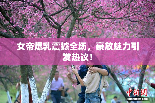 女帝爆乳震撼全场，豪放魅力引发热议！