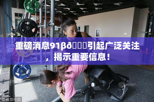 重磅消息91β🍆引起广泛关注，揭示重要信息！