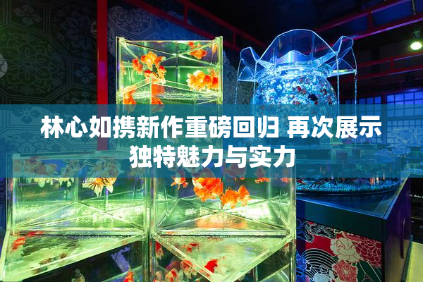林心如携新作重磅回归 再次展示独特魅力与实力