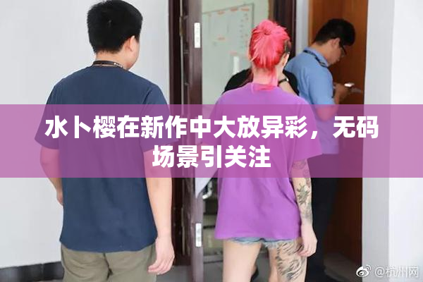 水卜樱在新作中大放异彩，无码场景引关注
