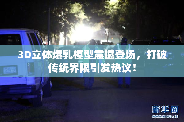 3D立体爆乳模型震撼登场，打破传统界限引发热议！