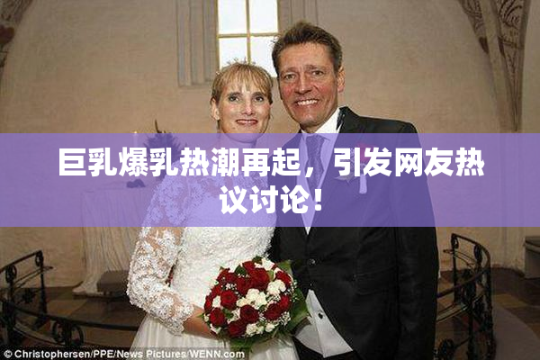 巨乳爆乳热潮再起，引发网友热议讨论！