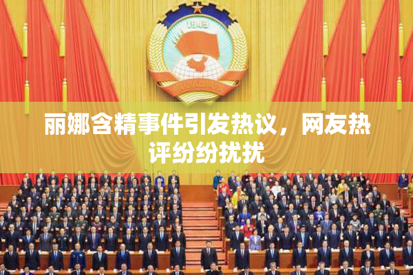 丽娜含精事件引发热议，网友热评纷纷扰扰