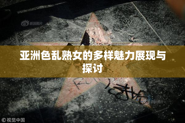 亚洲色乱熟女的多样魅力展现与探讨