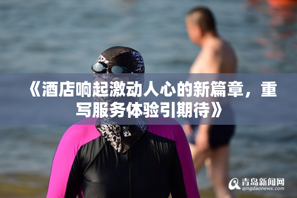 《酒店响起激动人心的新篇章，重写服务体验引期待》