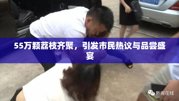55万颗荔枝齐聚，引发市民热议与品尝盛宴