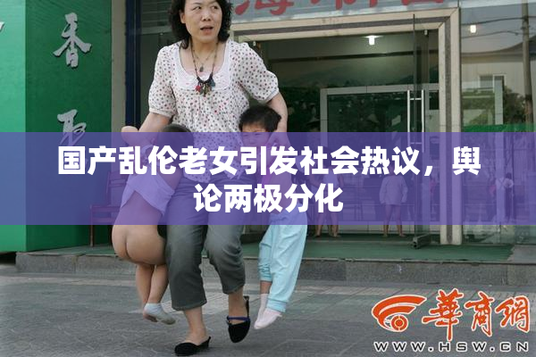 国产乱伦老女引发社会热议，舆论两极分化