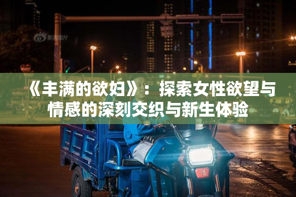 《丰满的欲妇》：探索女性欲望与情感的深刻交织与新生体验