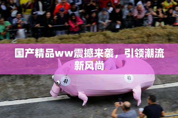 国产精品ww震撼来袭，引领潮流新风尚