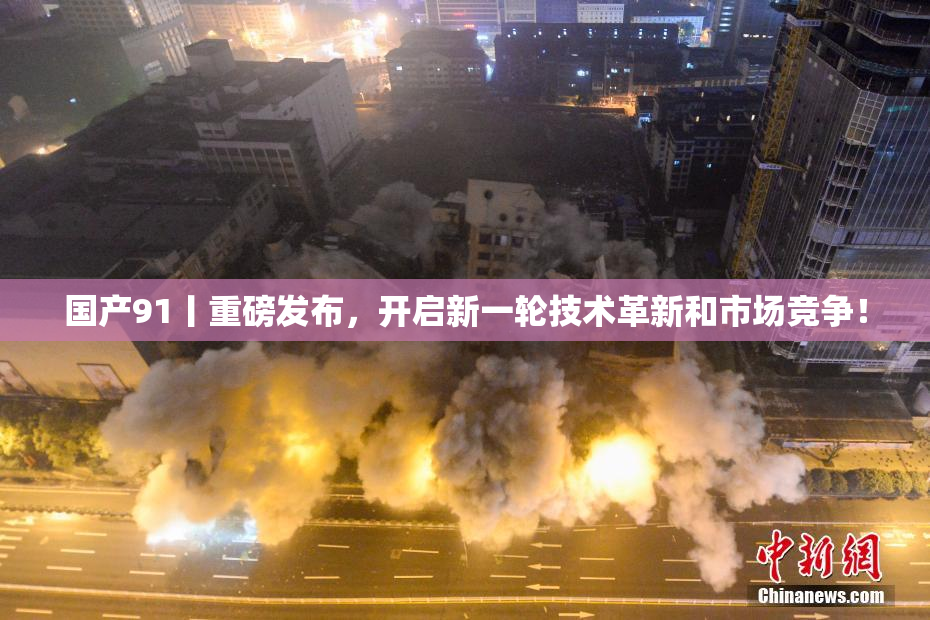 国产91丨重磅发布，开启新一轮技术革新和市场竞争！