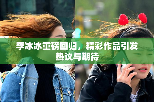 李冰冰重磅回归，精彩作品引发热议与期待
