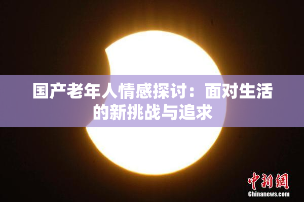 国产老年人情感探讨：面对生活的新挑战与追求