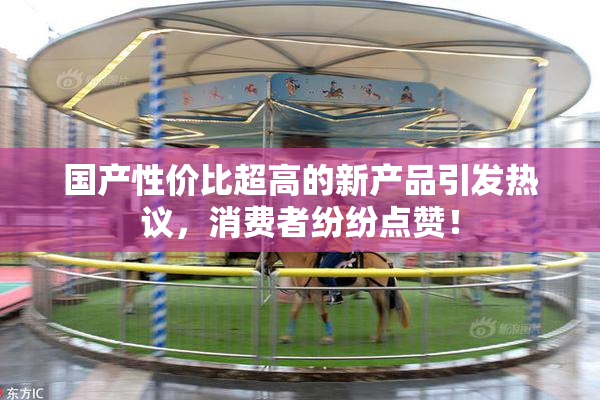 国产性价比超高的新产品引发热议，消费者纷纷点赞！