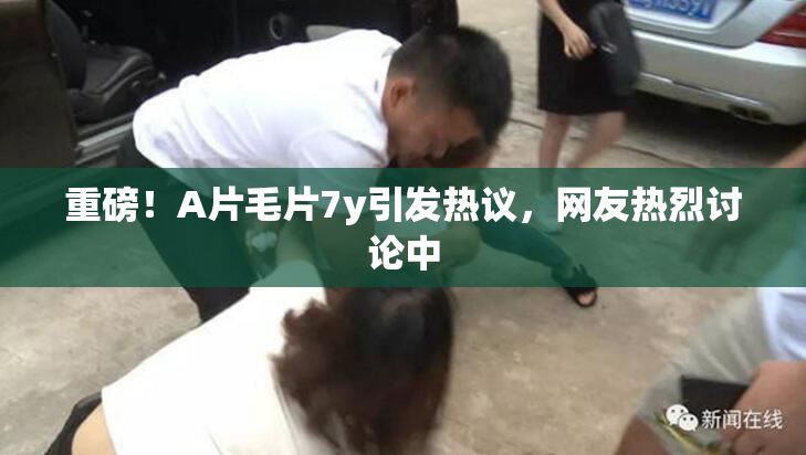 重磅！A片毛片7y引发热议，网友热烈讨论中