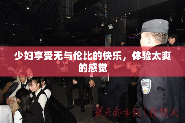 少妇享受无与伦比的快乐，体验太爽的感觉