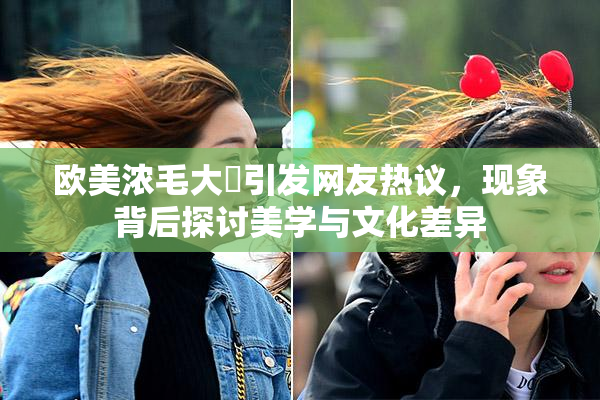 欧美浓毛大泬引发网友热议，现象背后探讨美学与文化差异