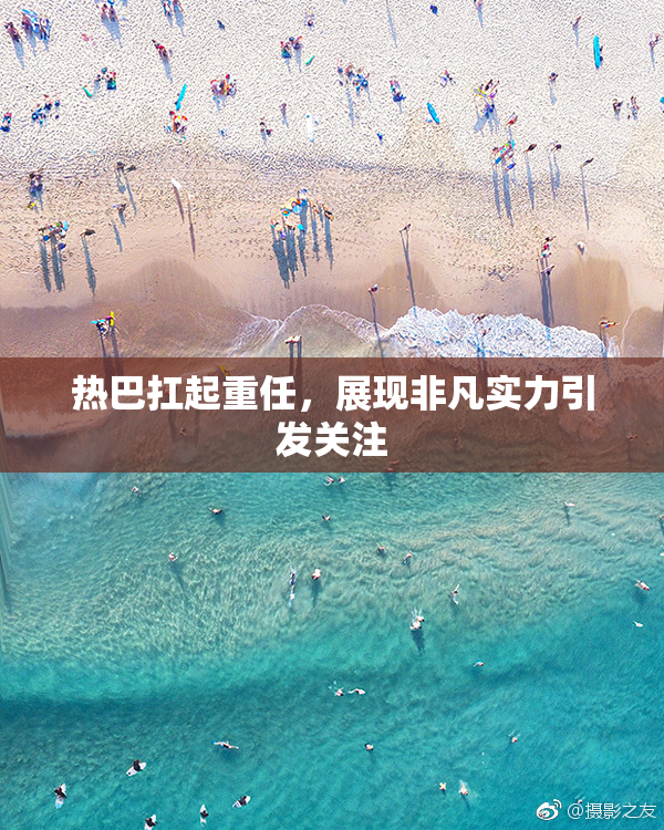 热巴扛起重任，展现非凡实力引发关注