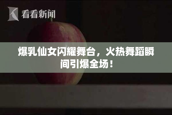 爆乳仙女闪耀舞台，火热舞蹈瞬间引爆全场！