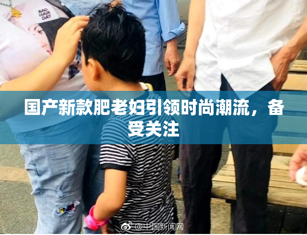 国产新款肥老妇引领时尚潮流，备受关注
