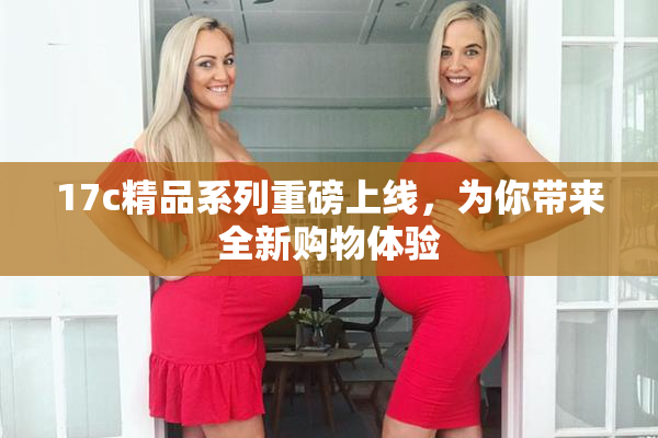 17c精品系列重磅上线，为你带来全新购物体验