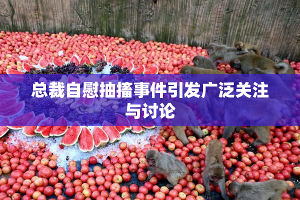 总裁自慰抽搐事件引发广泛关注与讨论