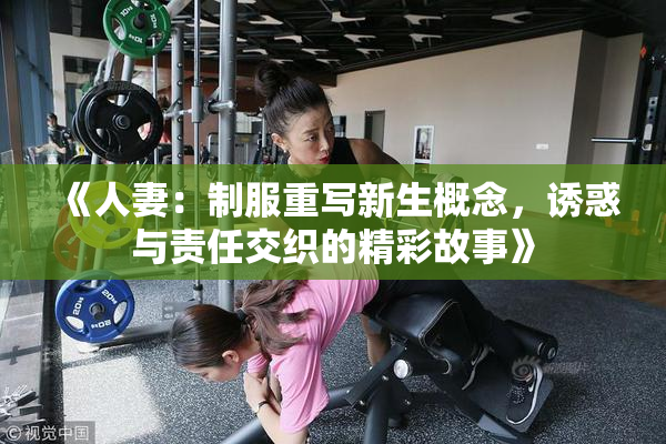 《人妻：制服重写新生概念，诱惑与责任交织的精彩故事》