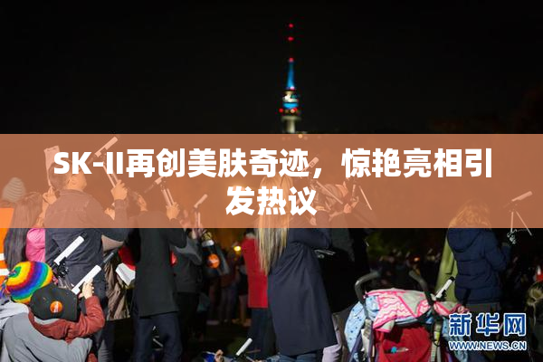 SK-II再创美肤奇迹，惊艳亮相引发热议