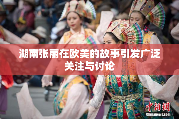 湖南张丽在欧美的故事引发广泛关注与讨论