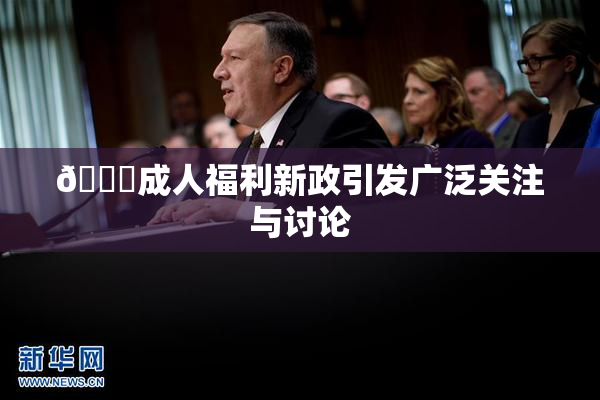 🔞成人福利新政引发广泛关注与讨论