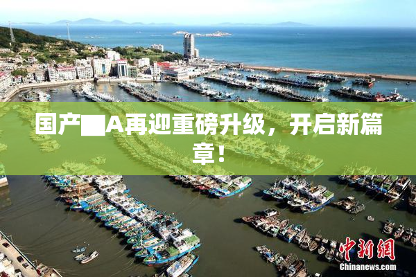 国产▇A再迎重磅升级，开启新篇章！