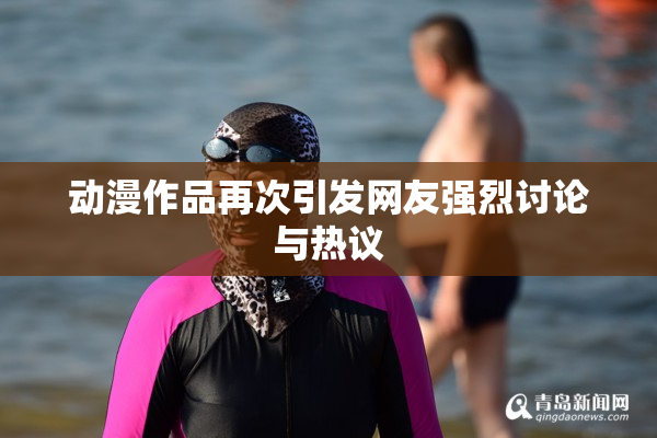 动漫作品再次引发网友强烈讨论与热议