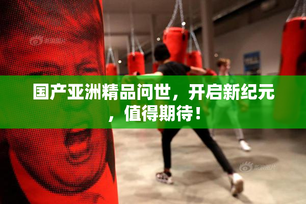 国产亚洲精品问世，开启新纪元，值得期待！