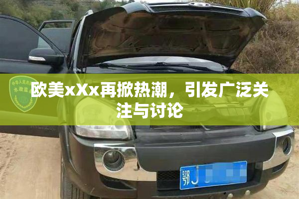 欧美xXx再掀热潮，引发广泛关注与讨论