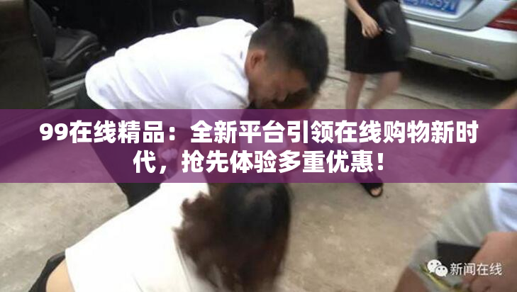 99在线精品：全新平台引领在线购物新时代，抢先体验多重优惠！